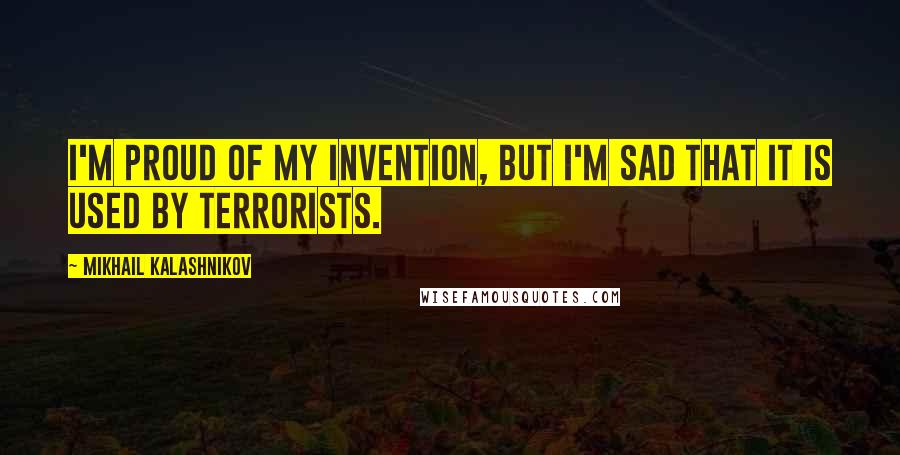 Mikhail Kalashnikov Quotes: I'm proud of my invention, but I'm sad that it is used by terrorists.