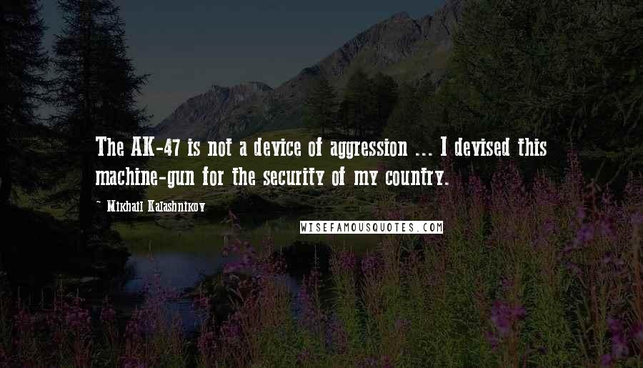 Mikhail Kalashnikov Quotes: The AK-47 is not a device of aggression ... I devised this machine-gun for the security of my country.