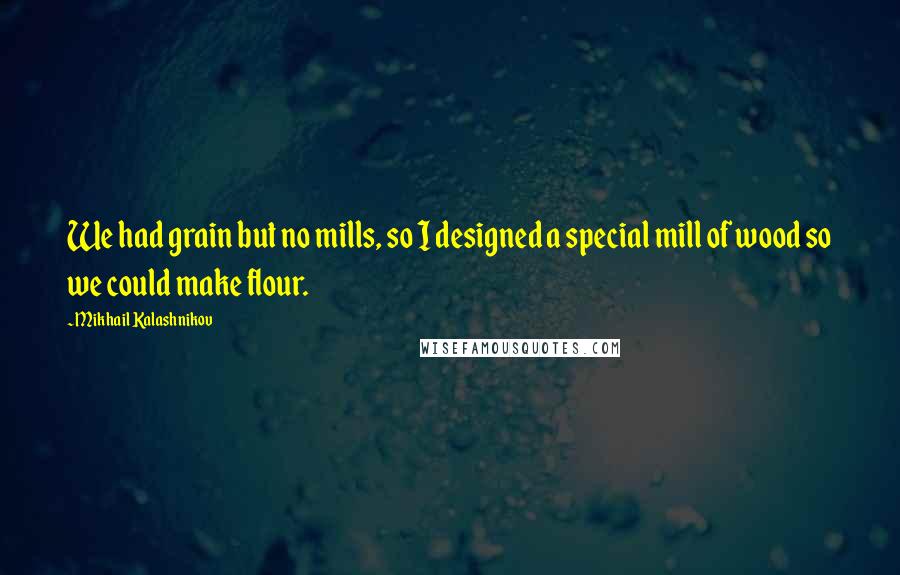Mikhail Kalashnikov Quotes: We had grain but no mills, so I designed a special mill of wood so we could make flour.