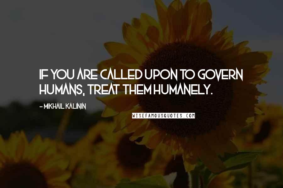 Mikhail Kalinin Quotes: If you are called upon to govern humans, treat them humanely.