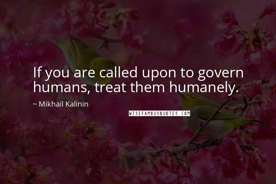 Mikhail Kalinin Quotes: If you are called upon to govern humans, treat them humanely.