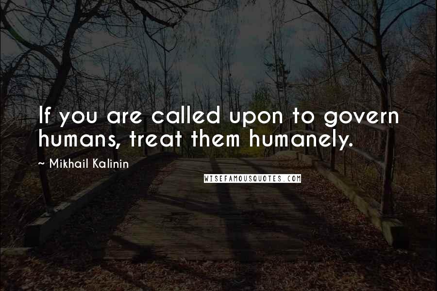 Mikhail Kalinin Quotes: If you are called upon to govern humans, treat them humanely.