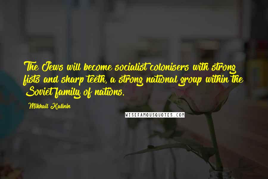 Mikhail Kalinin Quotes: The Jews will become socialist colonisers with strong fists and sharp teeth, a strong national group within the Soviet family of nations.