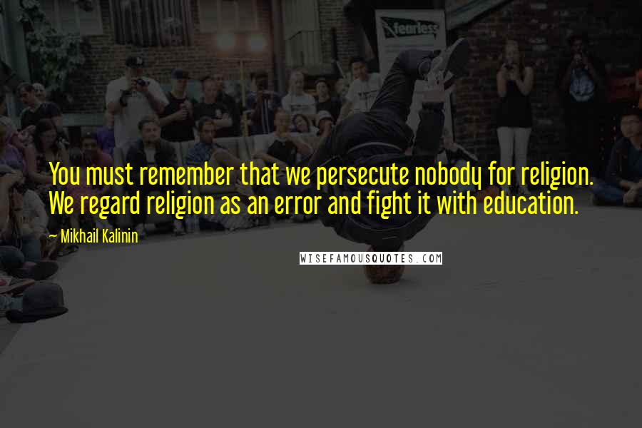 Mikhail Kalinin Quotes: You must remember that we persecute nobody for religion. We regard religion as an error and fight it with education.