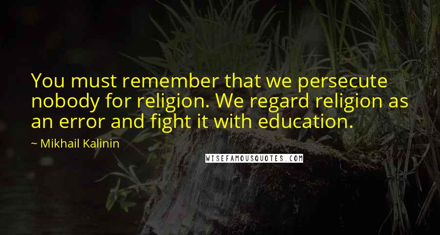 Mikhail Kalinin Quotes: You must remember that we persecute nobody for religion. We regard religion as an error and fight it with education.