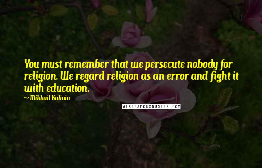 Mikhail Kalinin Quotes: You must remember that we persecute nobody for religion. We regard religion as an error and fight it with education.