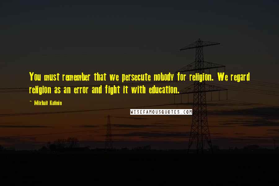 Mikhail Kalinin Quotes: You must remember that we persecute nobody for religion. We regard religion as an error and fight it with education.