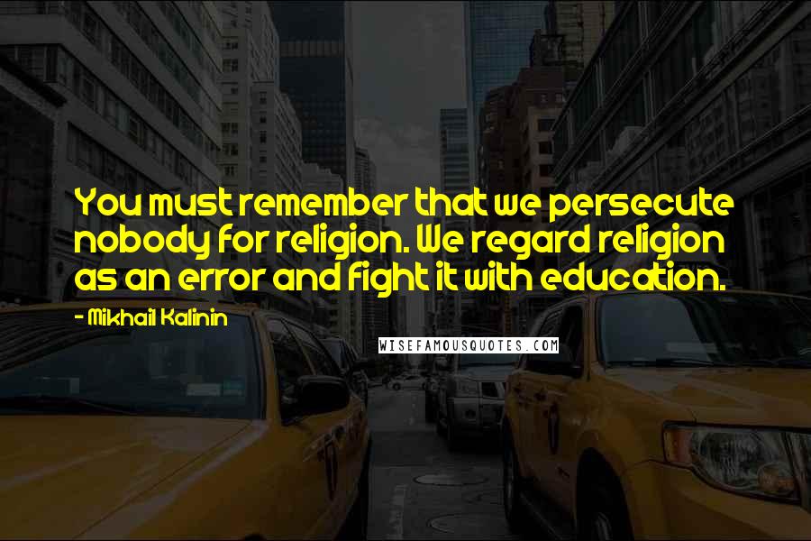 Mikhail Kalinin Quotes: You must remember that we persecute nobody for religion. We regard religion as an error and fight it with education.