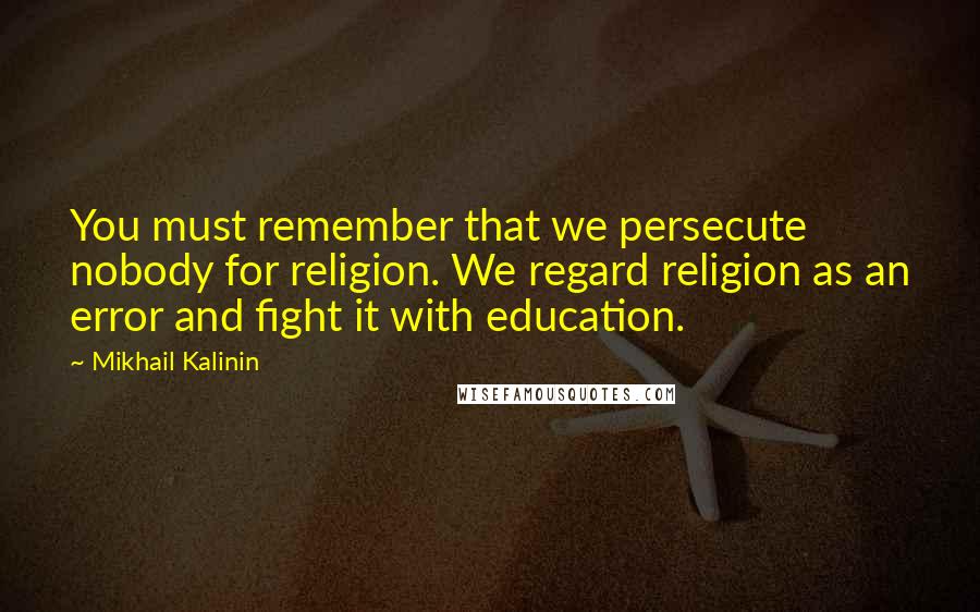 Mikhail Kalinin Quotes: You must remember that we persecute nobody for religion. We regard religion as an error and fight it with education.