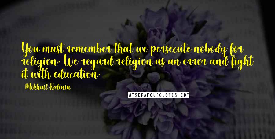 Mikhail Kalinin Quotes: You must remember that we persecute nobody for religion. We regard religion as an error and fight it with education.