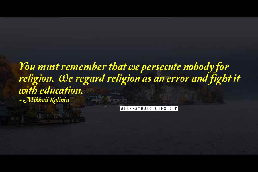 Mikhail Kalinin Quotes: You must remember that we persecute nobody for religion. We regard religion as an error and fight it with education.