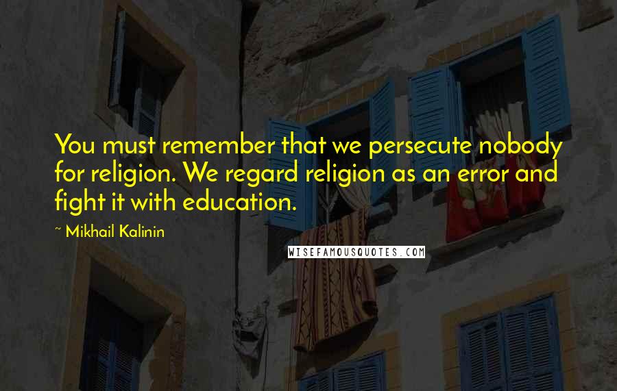 Mikhail Kalinin Quotes: You must remember that we persecute nobody for religion. We regard religion as an error and fight it with education.