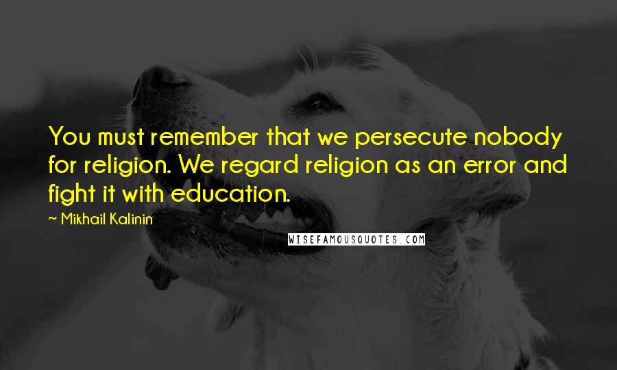 Mikhail Kalinin Quotes: You must remember that we persecute nobody for religion. We regard religion as an error and fight it with education.
