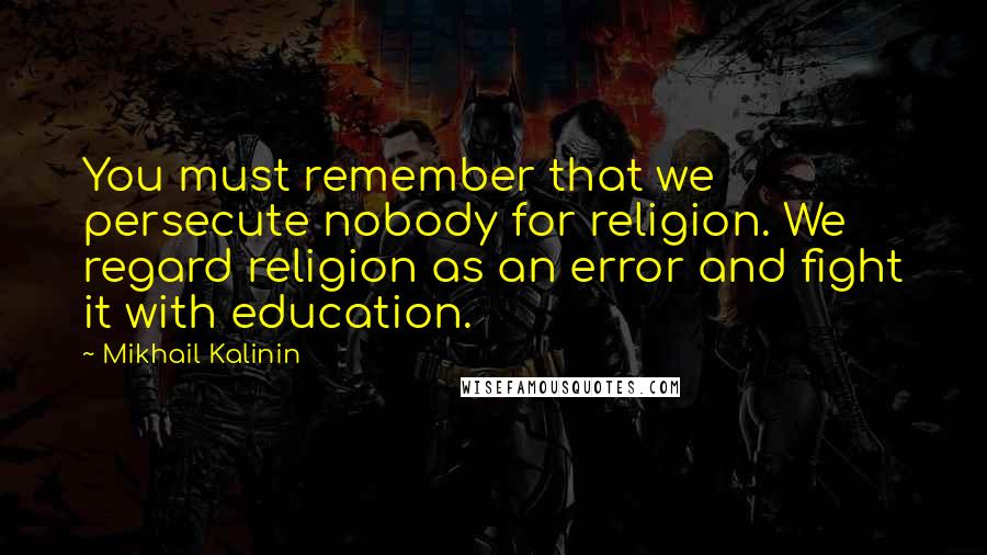 Mikhail Kalinin Quotes: You must remember that we persecute nobody for religion. We regard religion as an error and fight it with education.