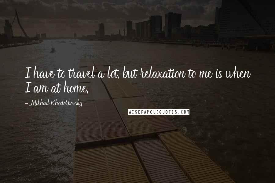 Mikhail Khodorkovsky Quotes: I have to travel a lot, but relaxation to me is when I am at home.