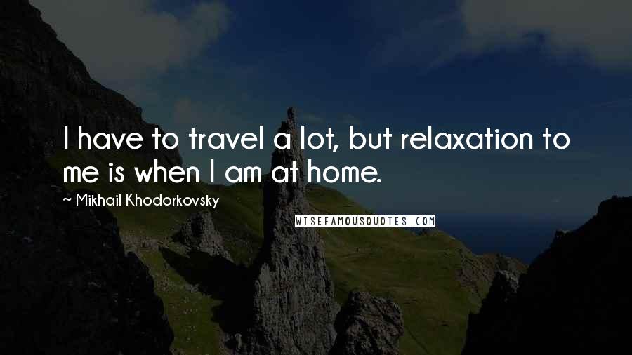 Mikhail Khodorkovsky Quotes: I have to travel a lot, but relaxation to me is when I am at home.