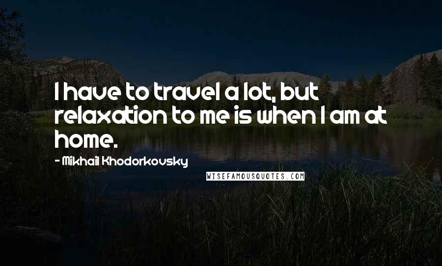 Mikhail Khodorkovsky Quotes: I have to travel a lot, but relaxation to me is when I am at home.