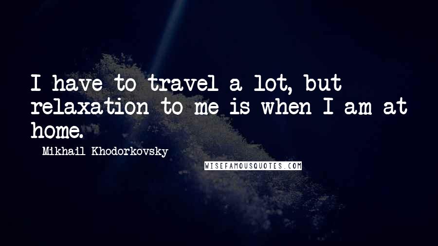 Mikhail Khodorkovsky Quotes: I have to travel a lot, but relaxation to me is when I am at home.