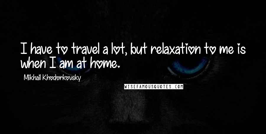 Mikhail Khodorkovsky Quotes: I have to travel a lot, but relaxation to me is when I am at home.