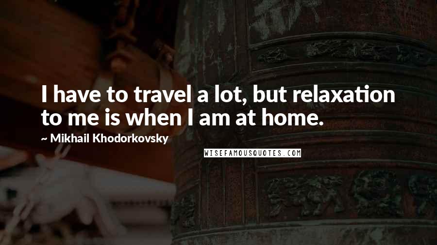 Mikhail Khodorkovsky Quotes: I have to travel a lot, but relaxation to me is when I am at home.