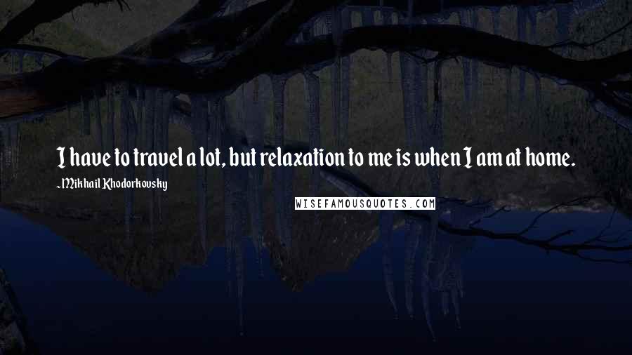 Mikhail Khodorkovsky Quotes: I have to travel a lot, but relaxation to me is when I am at home.