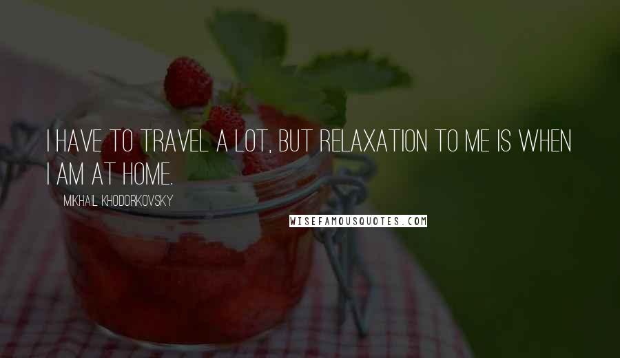 Mikhail Khodorkovsky Quotes: I have to travel a lot, but relaxation to me is when I am at home.