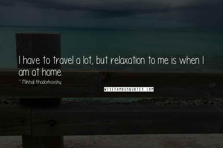 Mikhail Khodorkovsky Quotes: I have to travel a lot, but relaxation to me is when I am at home.