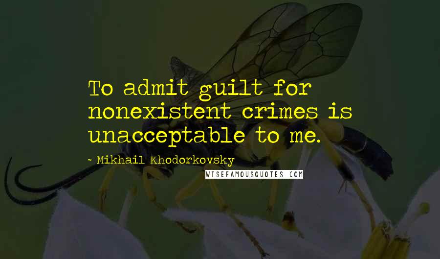 Mikhail Khodorkovsky Quotes: To admit guilt for nonexistent crimes is unacceptable to me.