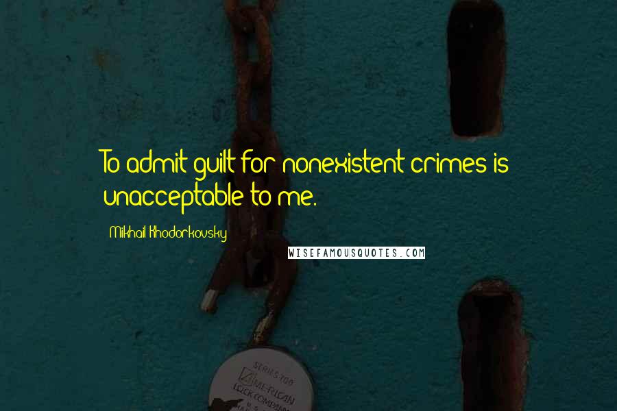 Mikhail Khodorkovsky Quotes: To admit guilt for nonexistent crimes is unacceptable to me.