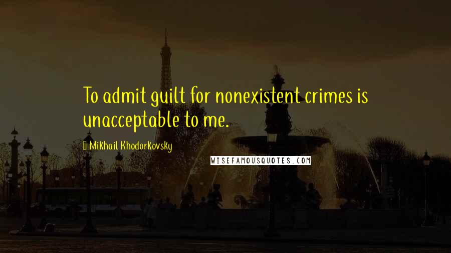 Mikhail Khodorkovsky Quotes: To admit guilt for nonexistent crimes is unacceptable to me.