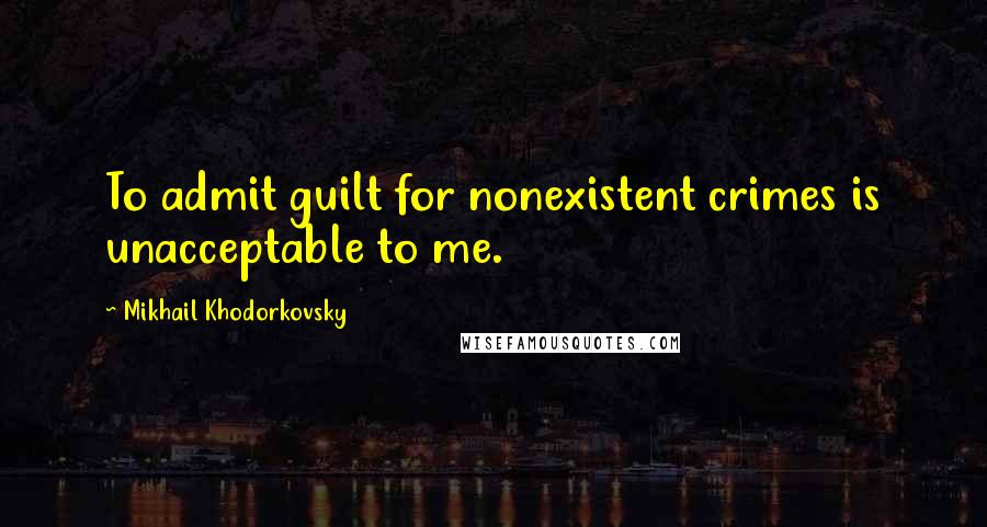 Mikhail Khodorkovsky Quotes: To admit guilt for nonexistent crimes is unacceptable to me.