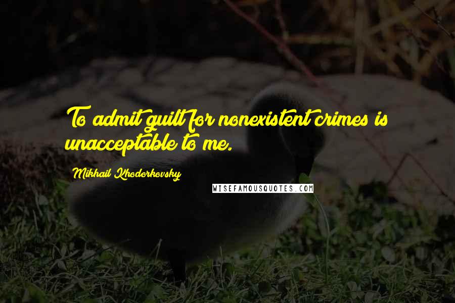 Mikhail Khodorkovsky Quotes: To admit guilt for nonexistent crimes is unacceptable to me.