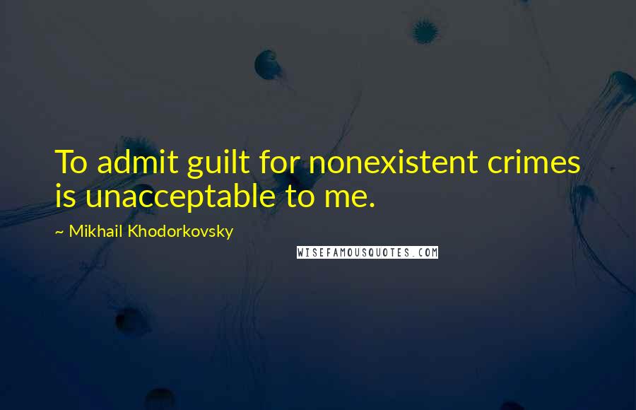 Mikhail Khodorkovsky Quotes: To admit guilt for nonexistent crimes is unacceptable to me.