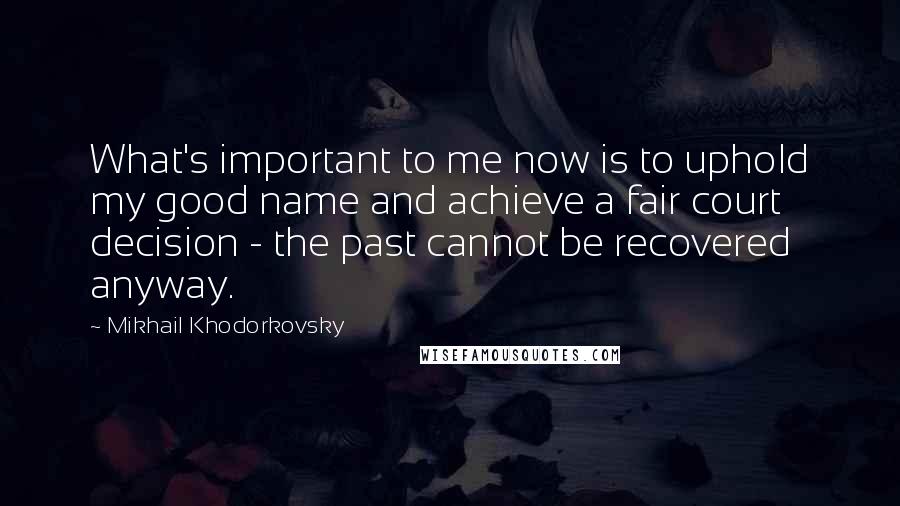 Mikhail Khodorkovsky Quotes: What's important to me now is to uphold my good name and achieve a fair court decision - the past cannot be recovered anyway.