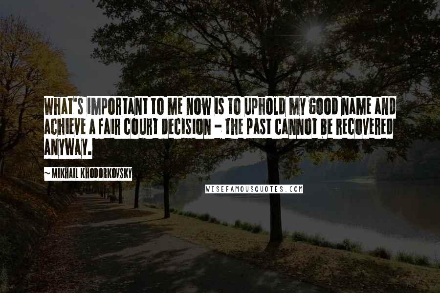 Mikhail Khodorkovsky Quotes: What's important to me now is to uphold my good name and achieve a fair court decision - the past cannot be recovered anyway.