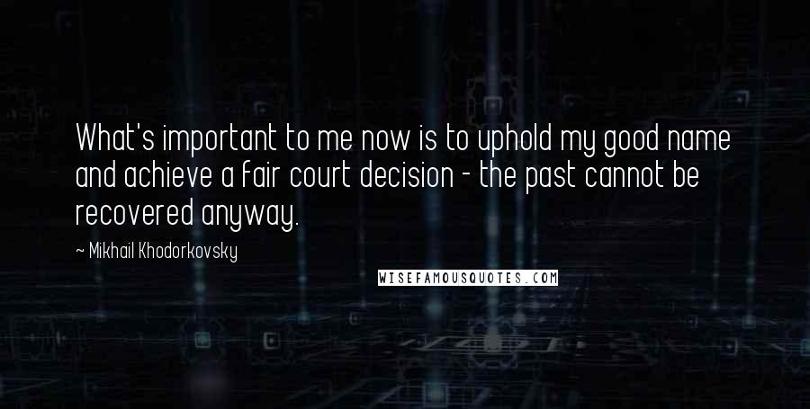 Mikhail Khodorkovsky Quotes: What's important to me now is to uphold my good name and achieve a fair court decision - the past cannot be recovered anyway.