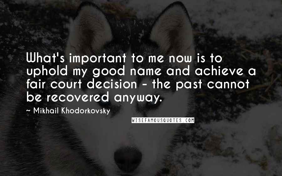 Mikhail Khodorkovsky Quotes: What's important to me now is to uphold my good name and achieve a fair court decision - the past cannot be recovered anyway.
