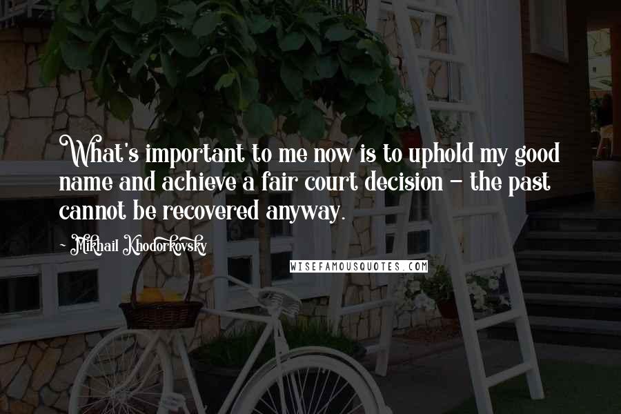 Mikhail Khodorkovsky Quotes: What's important to me now is to uphold my good name and achieve a fair court decision - the past cannot be recovered anyway.