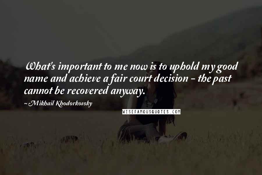 Mikhail Khodorkovsky Quotes: What's important to me now is to uphold my good name and achieve a fair court decision - the past cannot be recovered anyway.