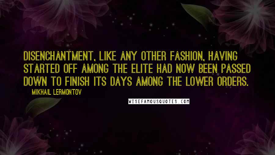 Mikhail Lermontov Quotes: Disenchantment, like any other fashion, having started off among the elite had now been passed down to finish its days among the lower orders.