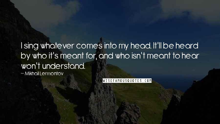 Mikhail Lermontov Quotes: I sing whatever comes into my head. It'll be heard by who it's meant for, and who isn't meant to hear won't understand.