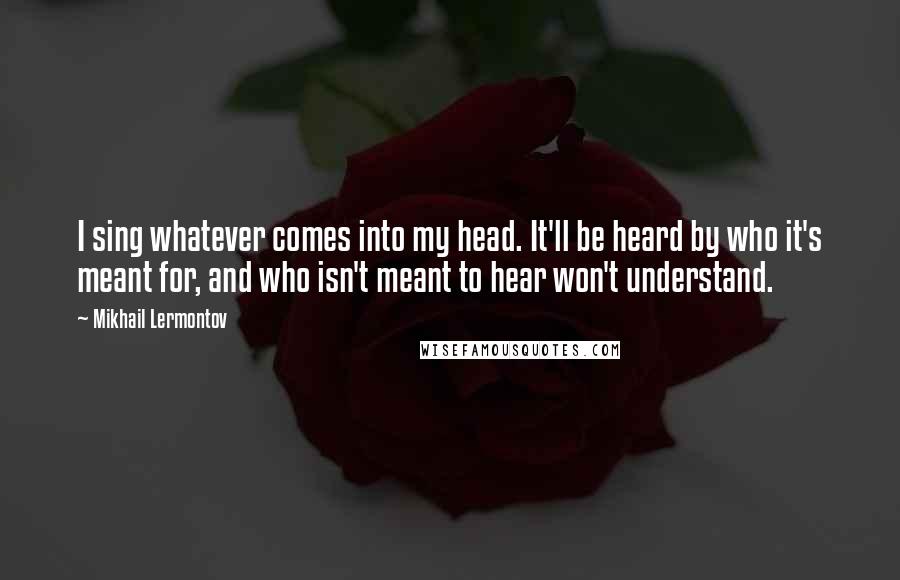 Mikhail Lermontov Quotes: I sing whatever comes into my head. It'll be heard by who it's meant for, and who isn't meant to hear won't understand.
