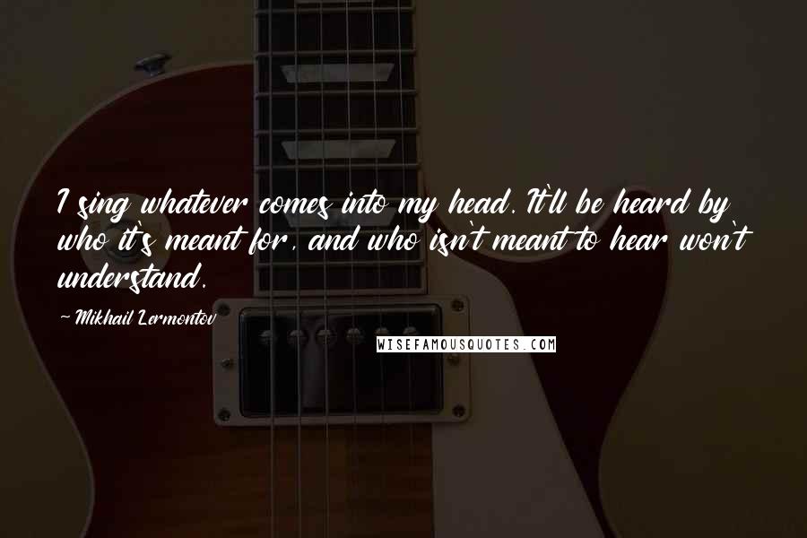 Mikhail Lermontov Quotes: I sing whatever comes into my head. It'll be heard by who it's meant for, and who isn't meant to hear won't understand.