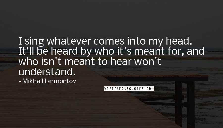 Mikhail Lermontov Quotes: I sing whatever comes into my head. It'll be heard by who it's meant for, and who isn't meant to hear won't understand.