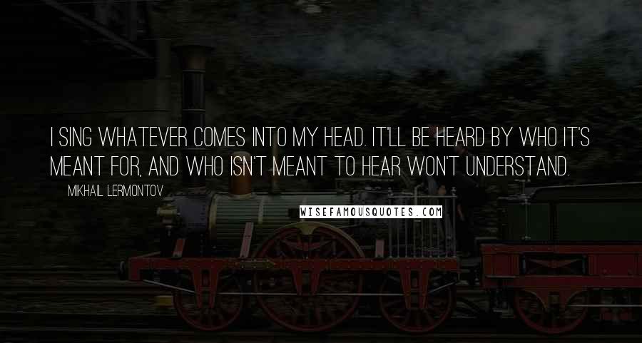 Mikhail Lermontov Quotes: I sing whatever comes into my head. It'll be heard by who it's meant for, and who isn't meant to hear won't understand.