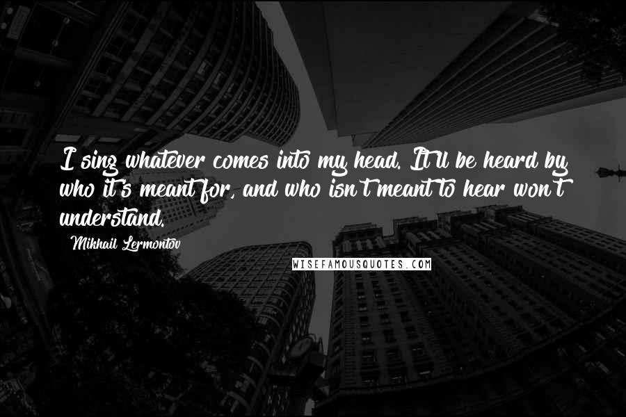 Mikhail Lermontov Quotes: I sing whatever comes into my head. It'll be heard by who it's meant for, and who isn't meant to hear won't understand.