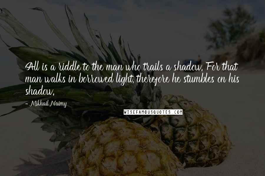 Mikhail Naimy Quotes: All is a riddle to the man who trails a shadow. For that man walks in borrowed light, therefore he stumbles on his shadow.