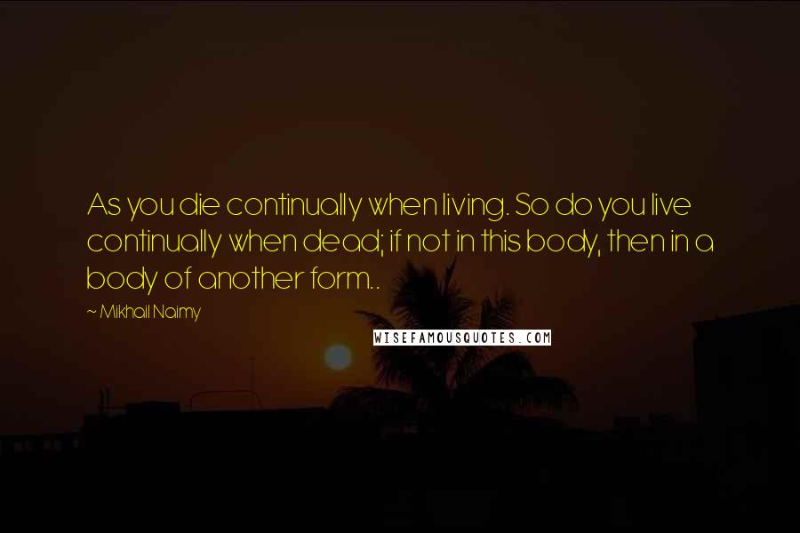 Mikhail Naimy Quotes: As you die continually when living. So do you live continually when dead; if not in this body, then in a body of another form..