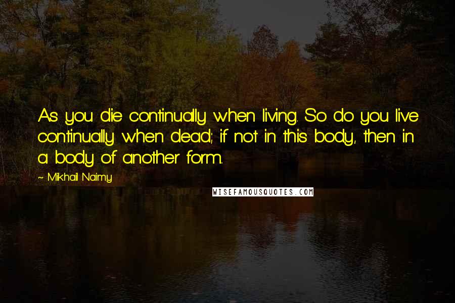 Mikhail Naimy Quotes: As you die continually when living. So do you live continually when dead; if not in this body, then in a body of another form..