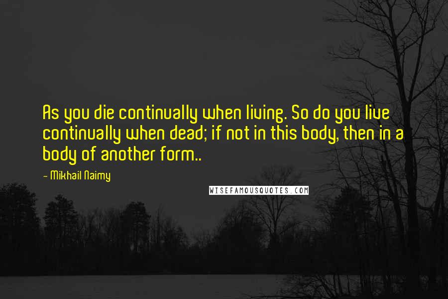 Mikhail Naimy Quotes: As you die continually when living. So do you live continually when dead; if not in this body, then in a body of another form..
